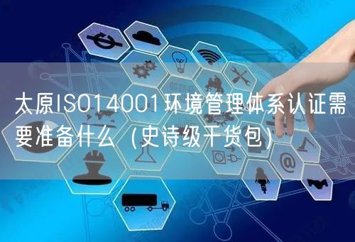 太原ISO14001环境管理体系认证需要准备什么（史诗级干货包）
