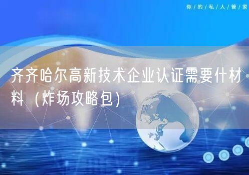 齐齐哈尔高新技术企业认证需要什材料（炸场攻略包）