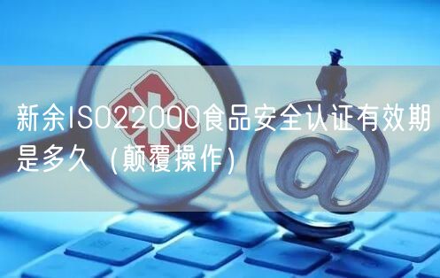 新余ISO22000食品安全认证有效期是多久（颠覆操作）