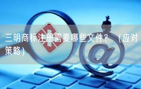 三明商标注册需要哪些文件,（应对策略）