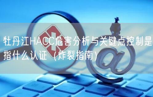 牡丹江HACC危害分析与关键点控制是指什么认证（炸裂指南）