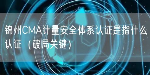 锦州CMA计量安全体系认证是指什么认证（破局关键）