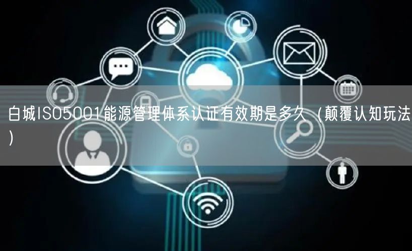 白城ISO5001能源管理体系认证有效期是多久（颠覆认知玩法）