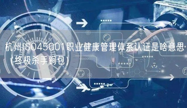 杭州ISO45001职业健康管理体系认证是啥意思（全文了解包）