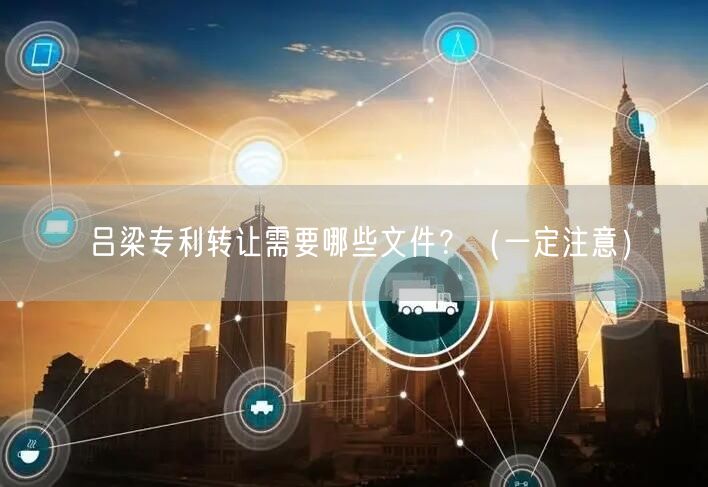 吕梁专利转让需要哪些文件,（让你少花冤枉钱）