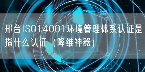 邢台ISO14001环境管理体系认证是指什么认证（助力企业2026版）