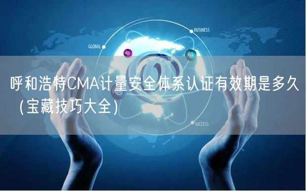 呼和浩特CMA计量安全体系认证有效期是多久（宝藏技巧大全）