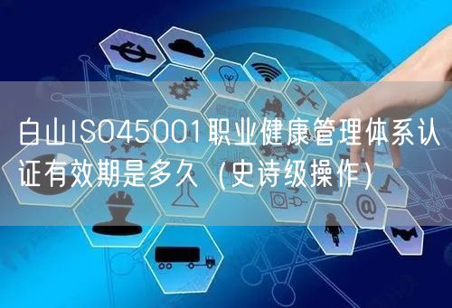 白山ISO45001职业健康管理体系认证有效期是多久（史诗级操作）