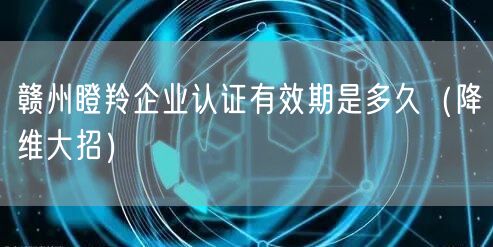 赣州瞪羚企业认证有效期是多久（降维大招）