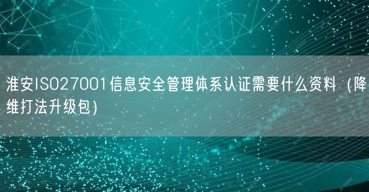 淮安ISO27001信息安全管理体系认证需要什么资料（降维打法升级包）