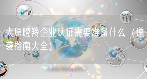 太原瞪羚企业认证需要准备什么（指南大全）