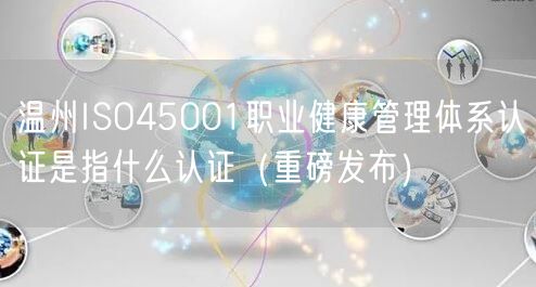温州ISO45001职业健康管理体系认证是指什么认证（重磅发布）
