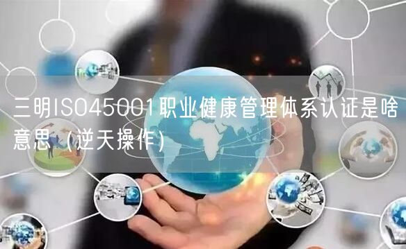 三明ISO45001职业健康管理体系认证是啥意思（逆天操作）