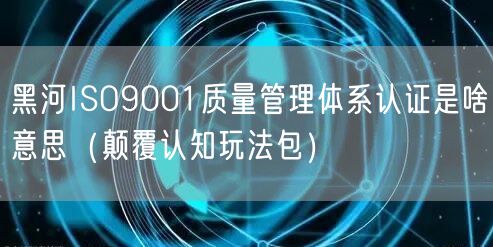 黑河ISO9001质量管理体系认证是啥意思（颠覆认知玩法包）