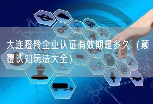 大连瞪羚企业认证有效期是多久（颠覆认知玩法大全）