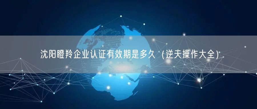 沈阳瞪羚企业认证有效期是多久（一文了解）