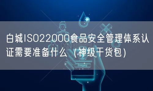 白城ISO22000食品安全管理体系认证需要准备什么（2026干货来了包）