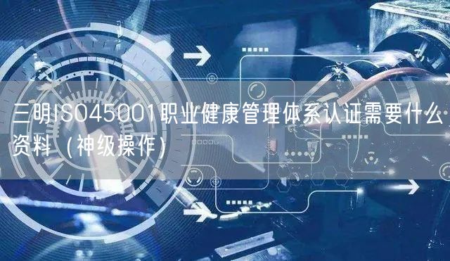 三明ISO45001职业健康管理体系认证需要什么资料（神级操作）