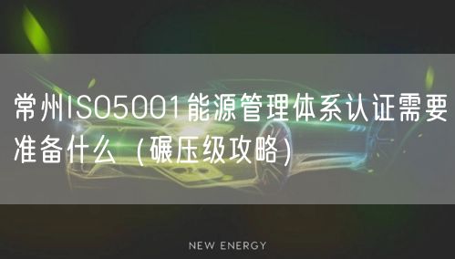 常州ISO5001能源管理体系认证需要准备什么（碾压级攻略）