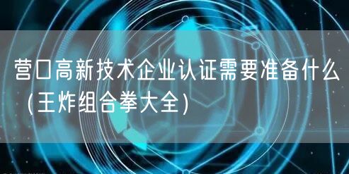 营口高新技术企业认证需要准备什么（王炸组合拳大全）