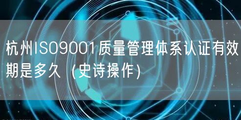 杭州ISO9001质量管理体系认证有效期是多久（史诗操作）