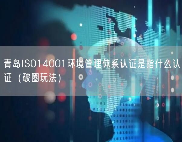 青岛ISO14001环境管理体系认证是指什么认证（破圈玩法）