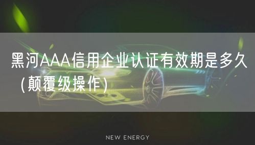 黑河AAA信用企业认证有效期是多久（颠覆级操作）
