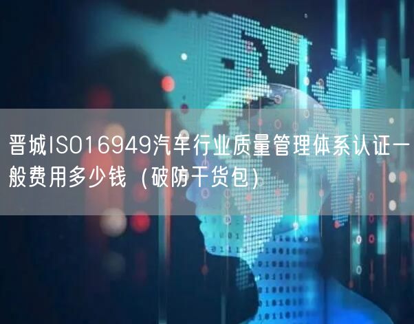 晋城ISO16949汽车行业质量管理体系认证一般费用多少钱（破防干货包）