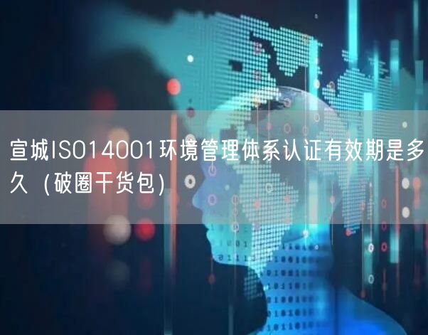宣城ISO14001环境管理体系认证有效期是多久（破圈干货包）