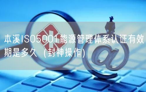本溪ISO5001能源管理体系认证有效期是多久（封神操作）