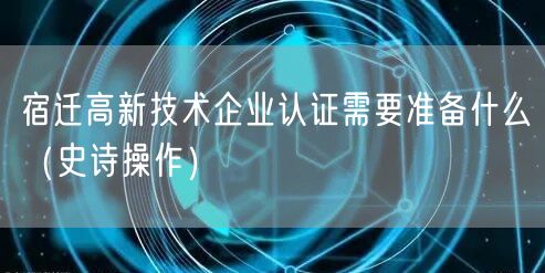 宿迁高新技术企业认证需要准备什么（史诗操作）