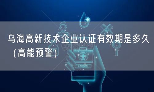 乌海高新技术企业认证有效期是多久（高能预警）