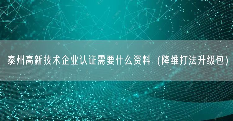 泰州高新技术企业认证需要什么资料（降维打法升级包）