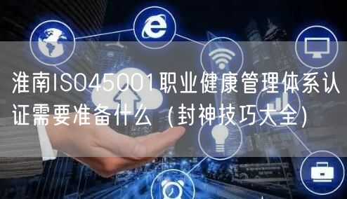 淮南ISO45001职业健康管理体系认证需要准备什么（封神技巧大全）