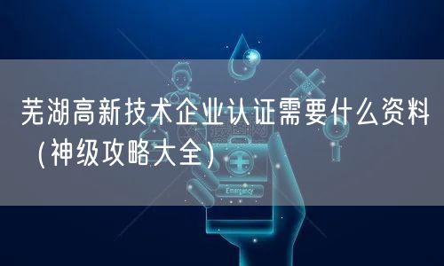 芜湖高新技术企业认证需要什么资料（神级攻略大全）