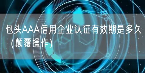包头AAA信用企业认证有效期是多久（颠覆操作）