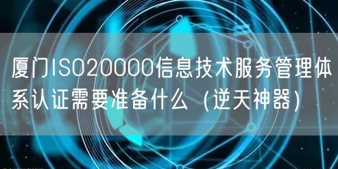 厦门ISO20000信息技术服务管理体系认证需要准备什么（逆天神器）