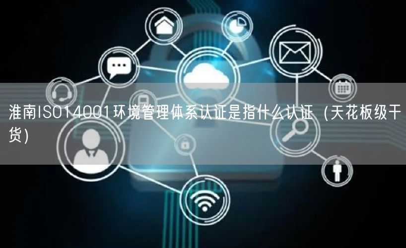 淮南ISO14001环境管理体系认证是指什么认证（天花板级干货）