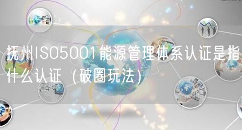 抚州ISO5001能源管理体系认证是指什么认证（破圈玩法）