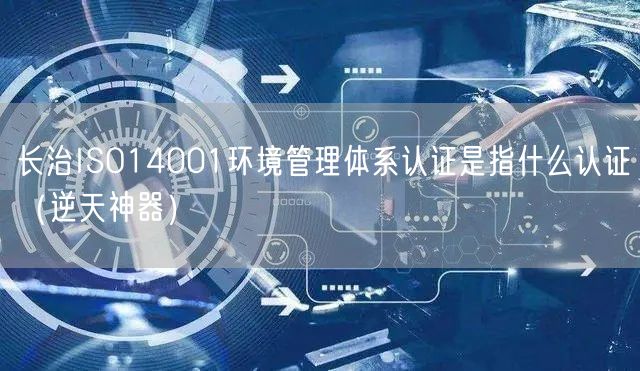长治ISO14001环境管理体系认证是指什么认证（逆天神器）
