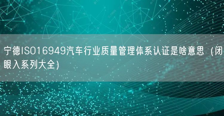宁德ISO16949汽车行业质量管理体系认证是啥意思（闭眼入系列大全）