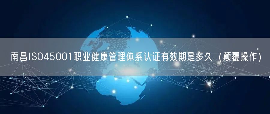 南昌ISO45001职业健康管理体系认证有效期是多久（颠覆操作）