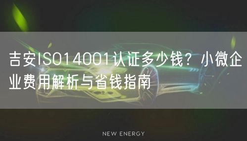 吉安ISO14001认证多少钱,小微企业费用与省钱指南