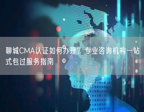 聊城CMA认证如何办理,专业咨询机构一站式包过服务指南