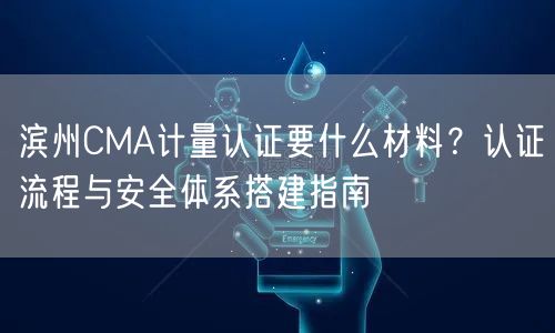 滨州CMA计量认证要什么材料,认证流程与安全体系搭建指南