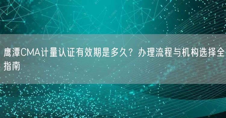 鹰潭CMA计量认证有效期是多久,办理流程与机构选择全指南