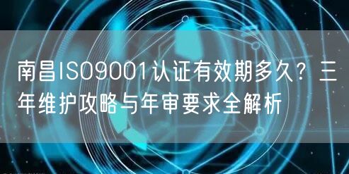 南昌ISO9001认证有效期多久,三年维护攻略与年审要求全