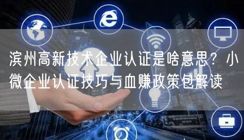 滨州高新技术企业认证是啥意思,小微企业认证技巧与血赚政策包解读