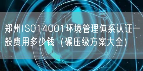 郑州ISO14001环境管理体系认证一般费用多少钱（碾压级方案大全）