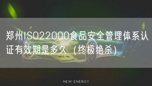 郑州ISO22000食品安全管理体系认证有效期是多久（终极绝杀）